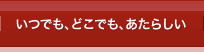 いつでも、どこでも、あたらしい