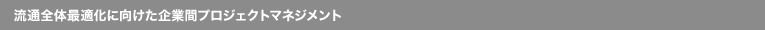 流通全体最適化に向けた企業間プロジェクトマネジメント