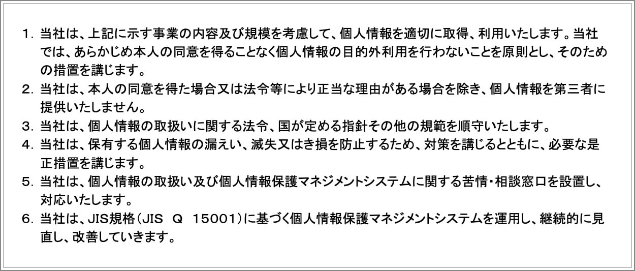 １．当社は、上記に示す事業の内容及び規模を考慮して、個人情報を適切に取得、利用いたします。当社では、あらかじめ本人の同意を得ることなく個人情報の目的外利用を行わないことを原則とし、そのための措置を講じます。２．当社は、本人の同意を得た場合又は法令等により正当な理由がある場合を除き、個人情報を第三者に提供いたしません。３．当社は、個人情報の取扱いに関する法令、国が定める指針その他の規範を順守いたします。４．当社は、保有する個人情報の漏えい、滅失又はき損を防止するため、対策を講じるとともに、必要な是正措置を講じます。５．当社は、個人情報の取扱い及び個人情報保護マネジメントシステムに関する苦情・相談窓口を設置し、対応いたします。６．当社は、ＪＩＳ規格（ＪＩＳ　Ｑ　１５００１）に基づく個人情報保護マネジメントシステムを運用し、継続的に見直し、改善していきます。