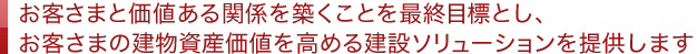 お客さまと価値ある関係を築くことを最終目標とし、お客さまの建物資産価値を高める建設ソリューションを提供します