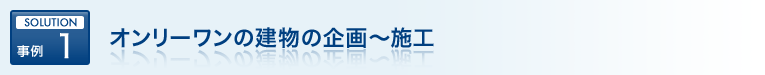SOLUTION 事例 1 オンリーワンの建物の企画～施工