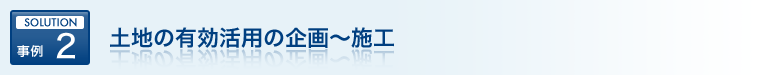 SOLUTION 事例 2 土地の有効活用の企画～施工