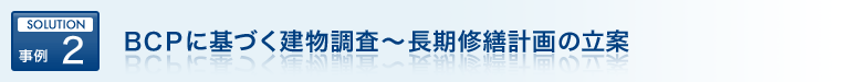 SOLUTION 事例 2 ＢＣＰに基づく建物調査～長期修繕計画の立案